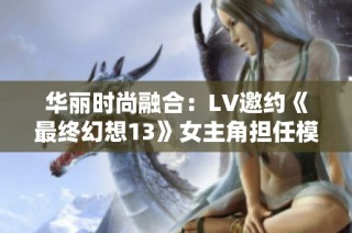 华丽时尚融合：LV邀约《最终幻想13》女主角担任模特