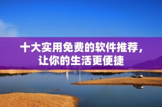 十大实用免费的软件推荐，让你的生活更便捷
