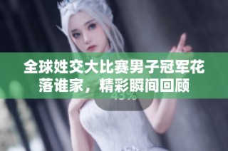 全球姓交大比赛男子冠军花落谁家，精彩瞬间回顾