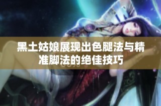 黑土姑娘展现出色腿法与精准脚法的绝佳技巧