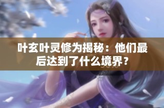 叶玄叶灵修为揭秘：他们最后达到了什么境界？