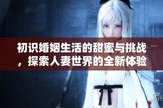 初识婚姻生活的甜蜜与挑战，探索人妻世界的全新体验