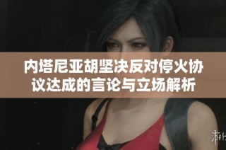 内塔尼亚胡坚决反对停火协议达成的言论与立场解析