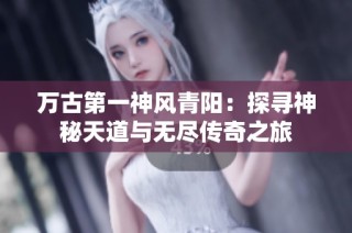 万古第一神风青阳：探寻神秘天道与无尽传奇之旅