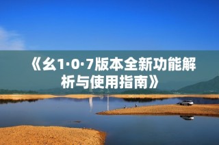 《幺1·0·7版本全新功能解析与使用指南》