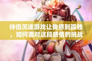 伴侣沉迷游戏让我感到孤独，如何面对这段感情的挑战