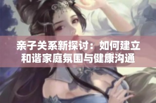 亲子关系新探讨：如何建立和谐家庭氛围与健康沟通