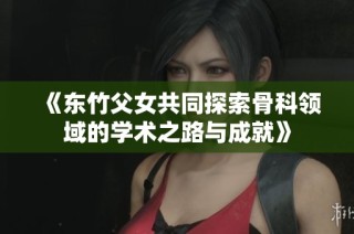 《东竹父女共同探索骨科领域的学术之路与成就》