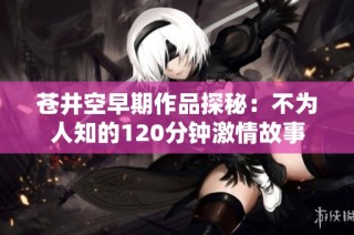 苍井空早期作品探秘：不为人知的120分钟激情故事