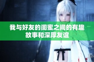 我与好友的闺蜜之间的有趣故事和深厚友谊