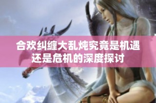 合欢纠缠大乱炖究竟是机遇还是危机的深度探讨