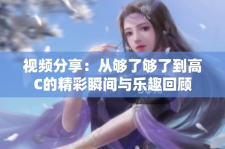 视频分享：从够了够了到高C的精彩瞬间与乐趣回顾