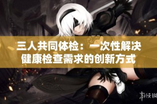 三人共同体检：一次性解决健康检查需求的创新方式