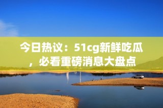 今日热议：51cg新鲜吃瓜，必看重磅消息大盘点
