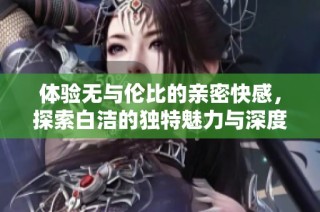 体验无与伦比的亲密快感，探索白洁的独特魅力与深度