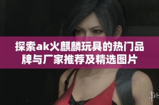 探索ak火麒麟玩具的热门品牌与厂家推荐及精选图片