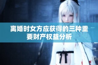 离婚时女方应获得的三种重要财产权益分析