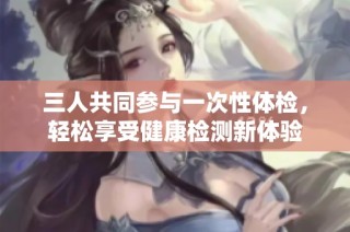 三人共同参与一次性体检，轻松享受健康检测新体验