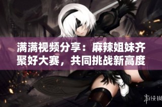 满满视频分享：麻辣姐妹齐聚好大赛，共同挑战新高度