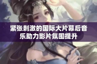 紧张刺激的国际大片幕后音乐助力影片氛围提升