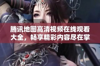 腾讯地图高清视频在线观看大全，畅享精彩内容尽在掌握之中