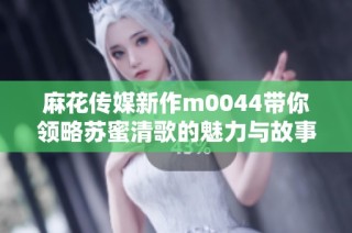 麻花传媒新作m0044带你领略苏蜜清歌的魅力与故事