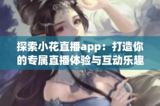 探索小花直播app：打造你的专属直播体验与互动乐趣