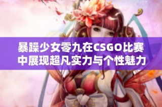 暴躁少女零九在CSGO比赛中展现超凡实力与个性魅力