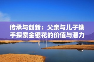 传承与创新：父亲与儿子携手探索金银花的价值与潜力