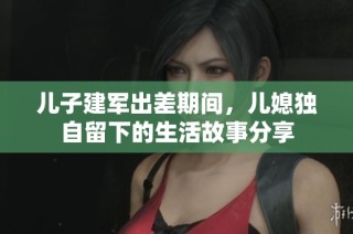 儿子建军出差期间，儿媳独自留下的生活故事分享