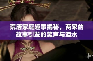 荒唐家庭趣事揭秘，两家的故事引发的笑声与泪水