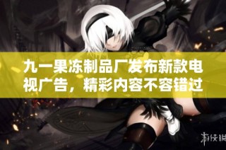 九一果冻制品厂发布新款电视广告，精彩内容不容错过