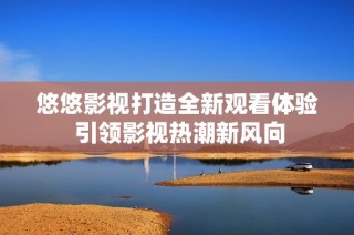 悠悠影视打造全新观看体验 引领影视热潮新风向