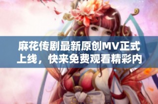 麻花传剧最新原创MV正式上线，快来免费观看精彩内容！