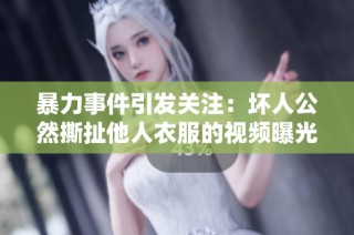 暴力事件引发关注：坏人公然撕扯他人衣服的视频曝光