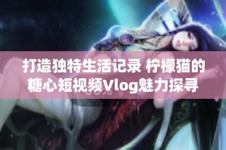 打造独特生活记录 柠檬猫的糖心短视频Vlog魅力探寻