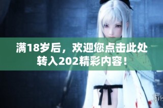 满18岁后，欢迎您点击此处转入202精彩内容！