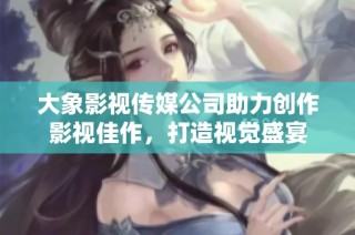大象影视传媒公司助力创作影视佳作，打造视觉盛宴