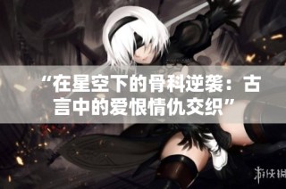 “在星空下的骨科逆袭：古言中的爱恨情仇交织”