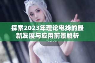 探索2023年理论电线的最新发展与应用前景解析