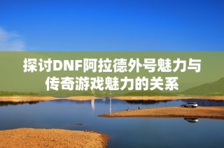 探讨DNF阿拉德外号魅力与传奇游戏魅力的关系