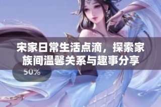 宋家日常生活点滴，探索家族间温馨关系与趣事分享