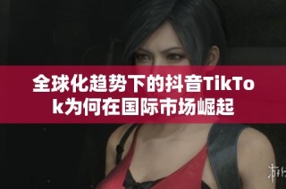 全球化趋势下的抖音TikTok为何在国际市场崛起