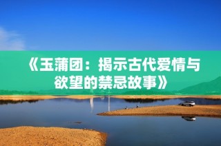 《玉蒲团：揭示古代爱情与欲望的禁忌故事》