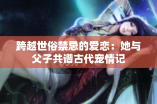 跨越世俗禁忌的爱恋：她与父子共谱古代宠情记