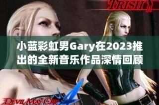 小蓝彩虹男Gary在2023推出的全新音乐作品深情回顾与期待