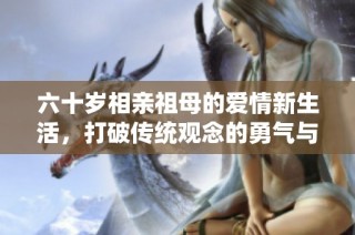 六十岁相亲祖母的爱情新生活，打破传统观念的勇气与智慧