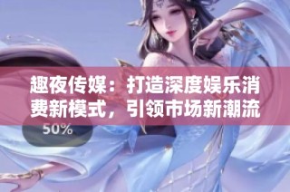 趣夜传媒：打造深度娱乐消费新模式，引领市场新潮流