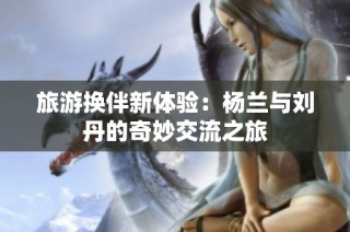 旅游换伴新体验：杨兰与刘丹的奇妙交流之旅