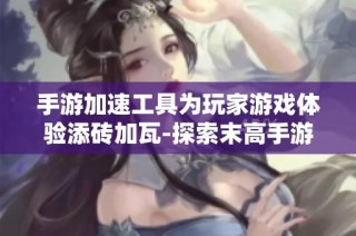 手游加速工具为玩家游戏体验添砖加瓦-探索末高手游之家的奥秘